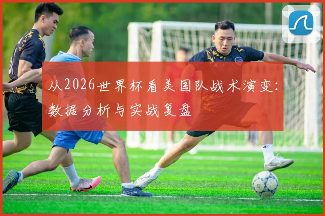 从2026世界杯看美国队战术演变：数据分析与实战复盘