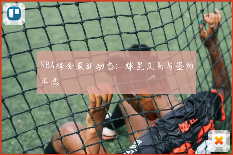 NBA转会最新动态：球星交易与签约汇总