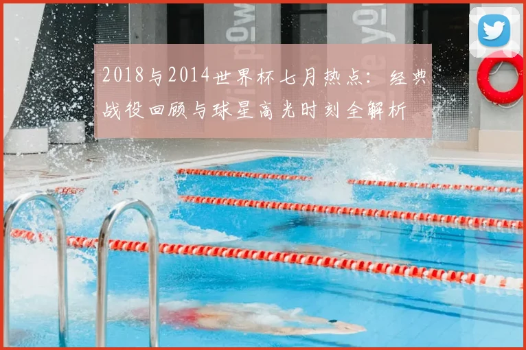 2018与2014世界杯七月热点：经典战役回顾与球星高光时刻全解析