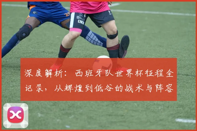 深度解析：西班牙队世界杯征程全记录，从辉煌到低谷的战术与阵容演变