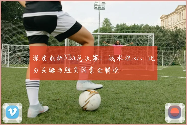 深度剖析NBA总决赛：战术核心、比分关键与胜负因素全解读