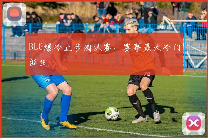 BLG爆冷止步淘汰赛，赛事最大冷门诞生