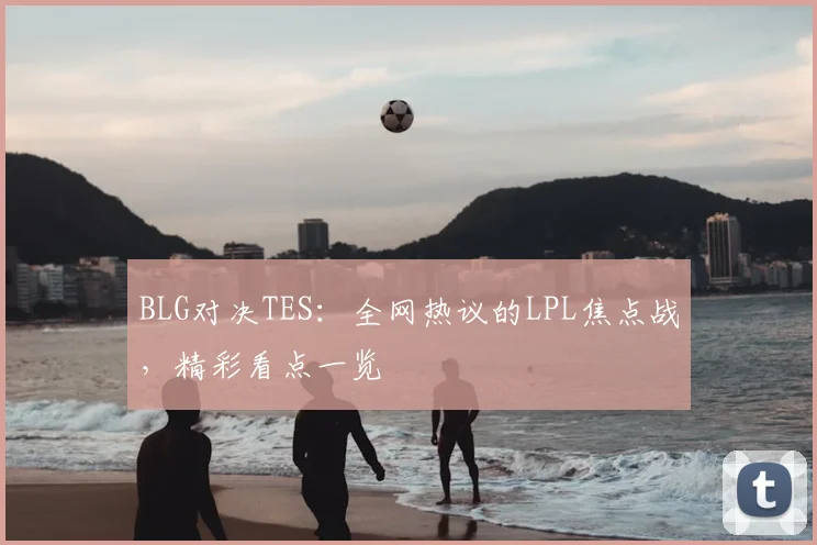 BLG对决TES：全网热议的LPL焦点战，精彩看点一览