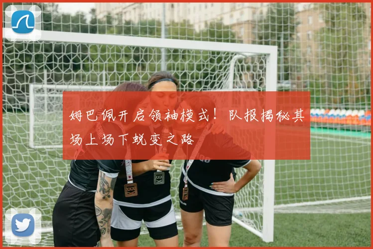 姆巴佩开启领袖模式！队报揭秘其场上场下蜕变之路