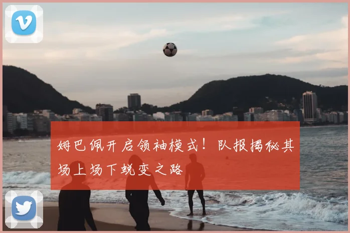 姆巴佩开启领袖模式！队报揭秘其场上场下蜕变之路