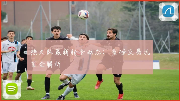 热火队最新转会动态：重磅交易流言全解析