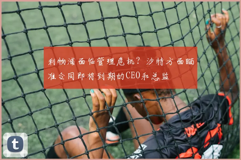 利物浦面临管理危机？沙特方面瞄准合同即将到期的CEO和总监