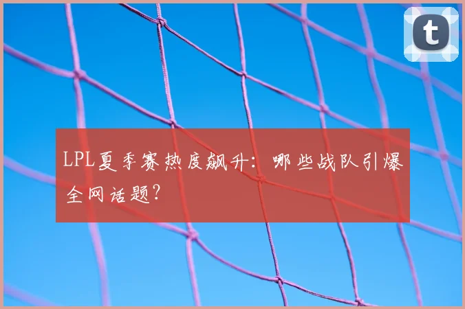 LPL夏季赛热度飙升：哪些战队引爆全网话题？