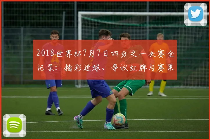 2018世界杯7月7日四分之一决赛全记录：精彩进球、争议红牌与赛果深度解析