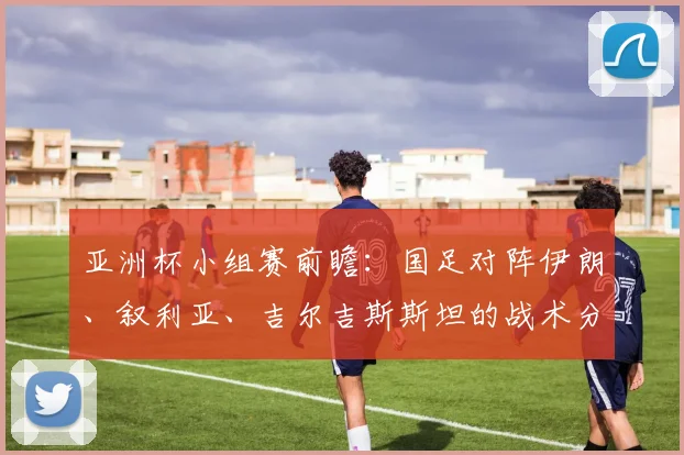 亚洲杯小组赛前瞻：国足对阵伊朗、叙利亚、吉尔吉斯斯坦的战术分析与出线展望
