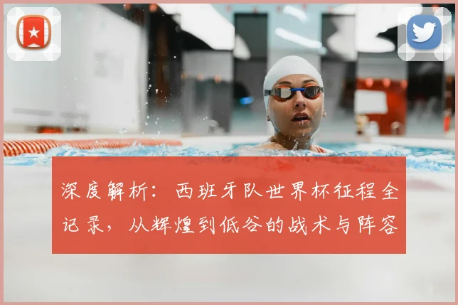 深度解析：西班牙队世界杯征程全记录，从辉煌到低谷的战术与阵容演变