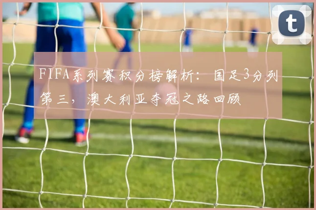 FIFA系列赛积分榜解析：国足3分列第三，澳大利亚夺冠之路回顾