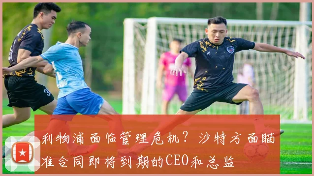 利物浦面临管理危机？沙特方面瞄准合同即将到期的CEO和总监