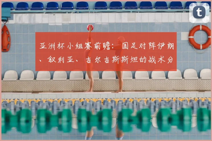 亚洲杯小组赛前瞻：国足对阵伊朗、叙利亚、吉尔吉斯斯坦的战术分析与出线展望