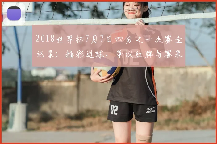 2018世界杯7月7日四分之一决赛全记录：精彩进球、争议红牌与赛果深度解析