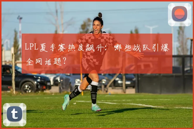 LPL夏季赛热度飙升：哪些战队引爆全网话题？