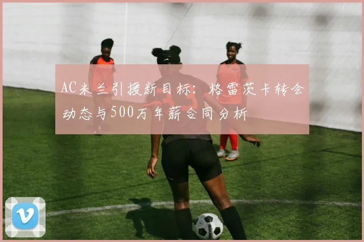 AC米兰引援新目标：格雷茨卡转会动态与500万年薪合同分析