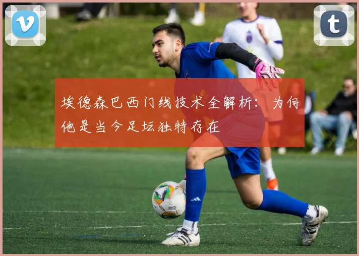 埃德森巴西门线技术全解析：为何他是当今足坛独特存在