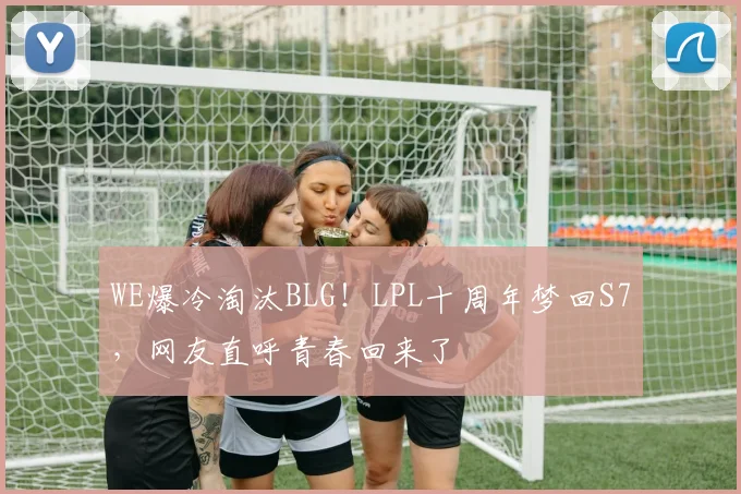 WE爆冷淘汰BLG！LPL十周年梦回S7，网友直呼青春回来了