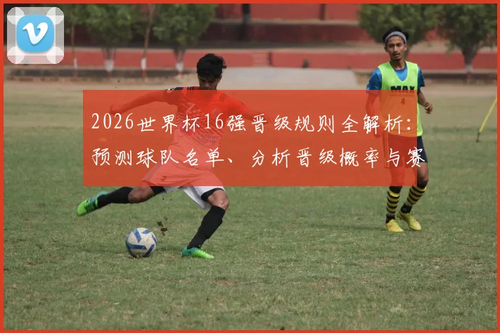 2026世界杯16强晋级规则全解析：预测球队名单、分析晋级概率与赛程